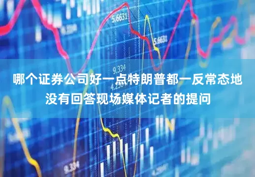 哪个证券公司好一点特朗普都一反常态地没有回答现场媒体记者的提问
