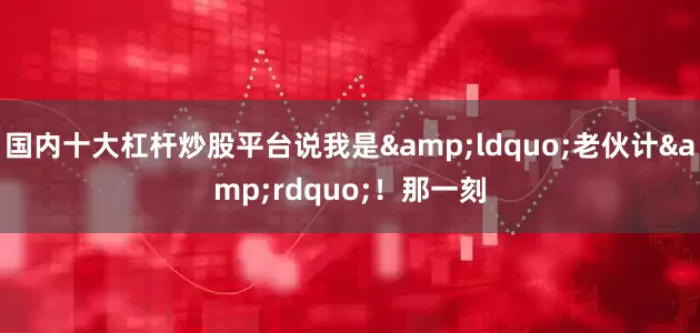 国内十大杠杆炒股平台说我是&ldquo;老伙计&rdquo;！那一刻