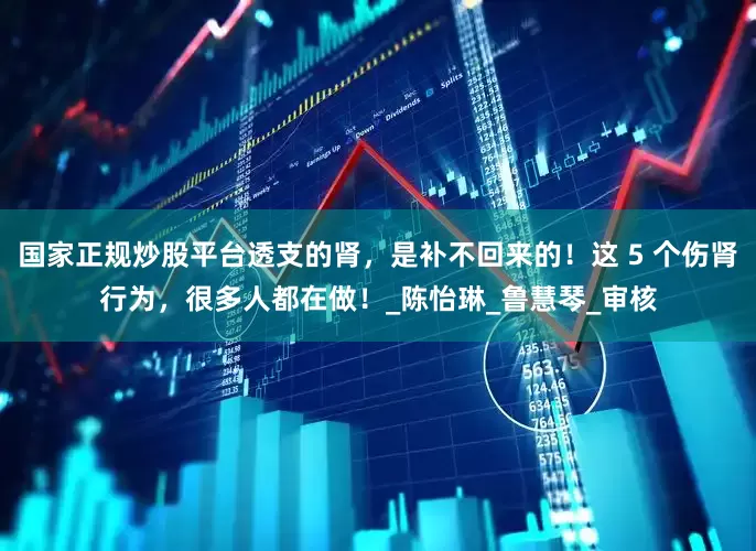国家正规炒股平台透支的肾，是补不回来的！这 5 个伤肾行为，很多人都在做！_陈怡琳_鲁慧琴_审核