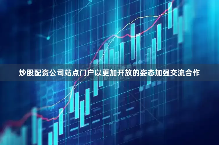 炒股配资公司站点门户以更加开放的姿态加强交流合作
