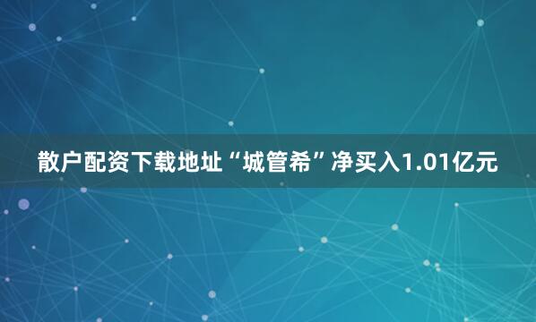 散户配资下载地址“城管希”净买入1.01亿元