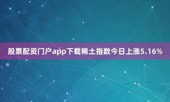 股票配资门户app下载　　稀土指数今日上涨5.16%