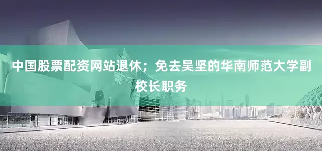 中国股票配资网站退休；免去吴坚的华南师范大学副校长职务