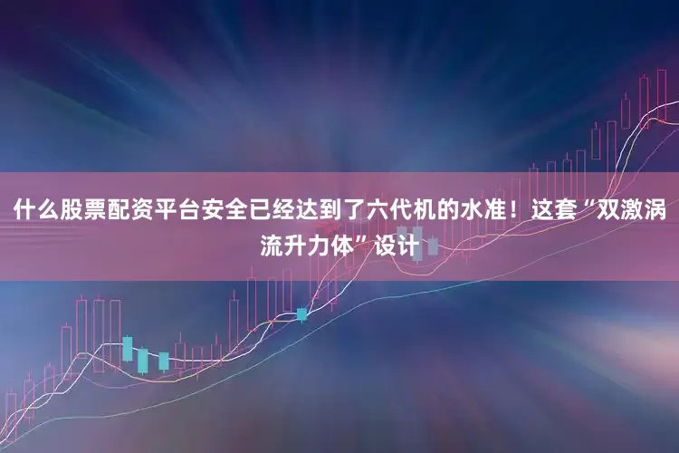 什么股票配资平台安全已经达到了六代机的水准！这套“双激涡流升力体”设计