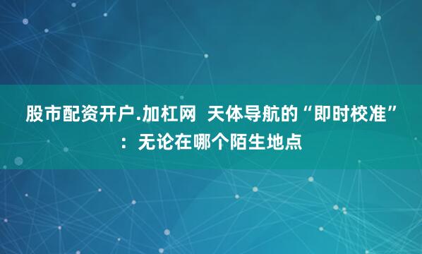 股市配资开户.加杠网  天体导航的“即时校准”：无论在哪个陌生地点