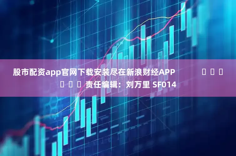 股市配资app官网下载安装尽在新浪财经APP            						责任编辑：刘万里 SF014