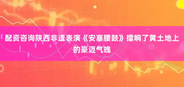 配资咨询陕西非遗表演《安塞腰鼓》擂响了黄土地上的豪迈气魄