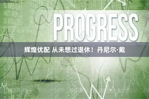 辉煌优配 从未想过退休！丹尼尔·戴