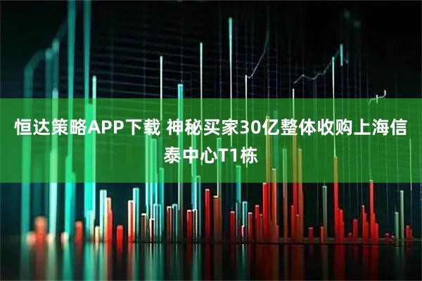 恒达策略APP下载 神秘买家30亿整体收购上海信泰中心T1栋