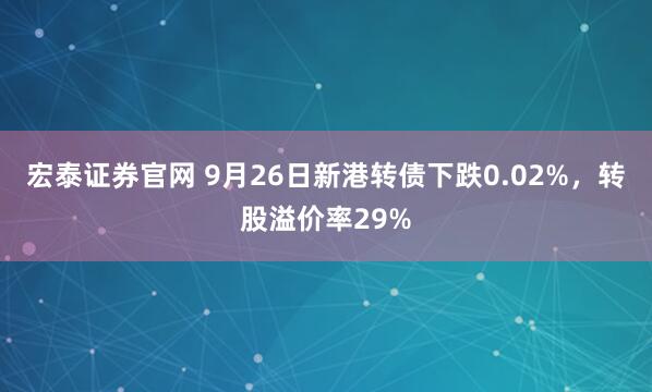 宏泰证券官网 9月26日新港转债下跌0.02%，转股溢价率29%