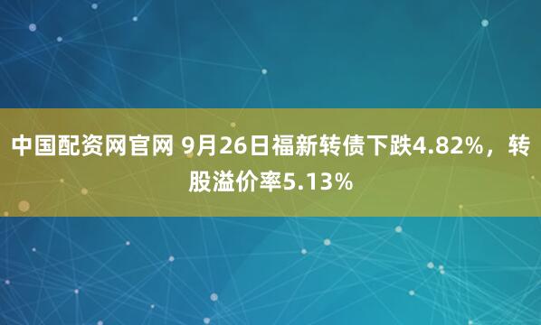 中国配资网官网 9月26日福新转债下跌4.82%，转股溢价率5.13%