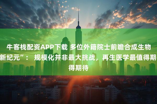 牛客栈配资APP下载 多位外籍院士前瞻合成生物“新纪元”： 规模化并非最大挑战，再生医学最值得期待