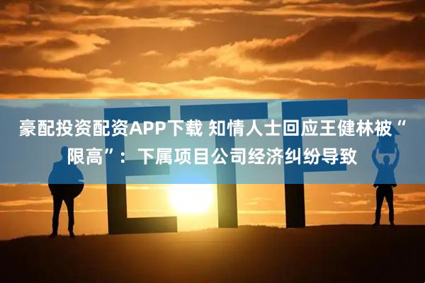 豪配投资配资APP下载 知情人士回应王健林被“限高”：下属项目公司经济纠纷导致