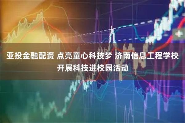 亚投金融配资 点亮童心科技梦 济南信息工程学校开展科技进校园活动