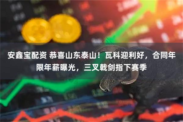 安鑫宝配资 恭喜山东泰山！瓦科迎利好，合同年限年薪曝光，三叉戟剑指下赛季