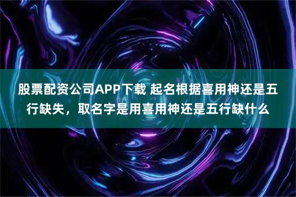 股票配资公司APP下载 起名根据喜用神还是五行缺失，取名字是用喜用神还是五行缺什么