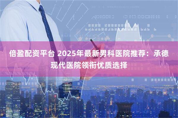 倍盈配资平台 2025年最新男科医院推荐：承德现代医院领衔优质选择