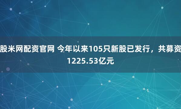股米网配资官网 今年以来105只新股已发行，共募资1225.53亿元