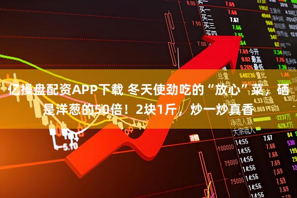 亿操盘配资APP下载 冬天使劲吃的“放心”菜,硒是洋葱的50倍!2块1斤,炒一炒真香