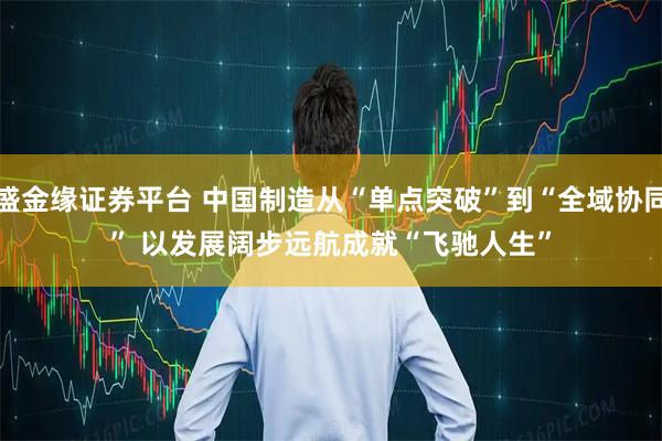 盛金缘证券平台 中国制造从“单点突破”到“全域协同” 以发展阔步远航成就“飞驰人生”