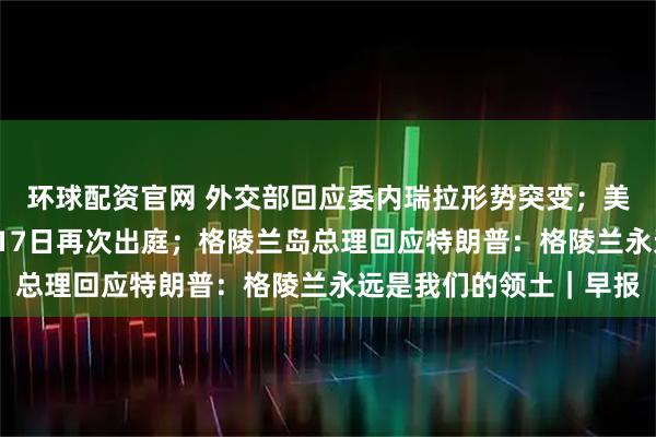 环球配资官网 外交部回应委内瑞拉形势突变；美国法官要求马杜罗3月17日再次出庭；格陵兰岛总理回应特朗普：格陵兰永远是我们的领土｜早报