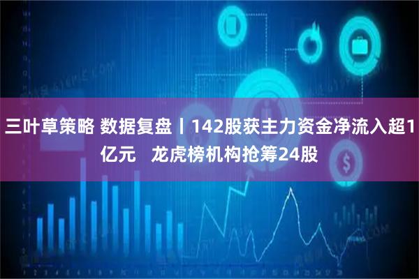 三叶草策略 数据复盘丨142股获主力资金净流入超1亿元   龙虎榜机构抢筹24股