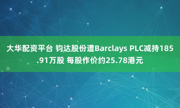 大华配资平台 钧达股份遭Barclays PLC减持185.91万股 每股作价约25.78港元