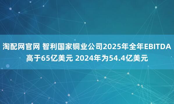 淘配网官网 智利国家铜业公司2025年全年EBITDA高于65亿美元 2024年为54.4亿美元