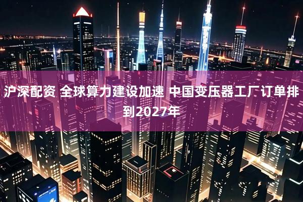 沪深配资 全球算力建设加速 中国变压器工厂订单排到2027年