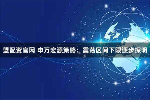 盟配资官网 申万宏源策略：震荡区间下限逐步探明