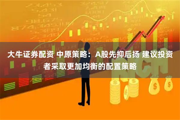 大牛证券配资 中原策略：A股先抑后扬 建议投资者采取更加均衡的配置策略
