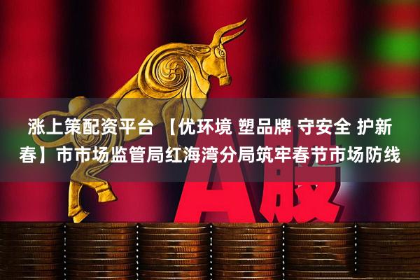 涨上策配资平台 【优环境 塑品牌 守安全 护新春】市市场监管局红海湾分局筑牢春节市场防线
