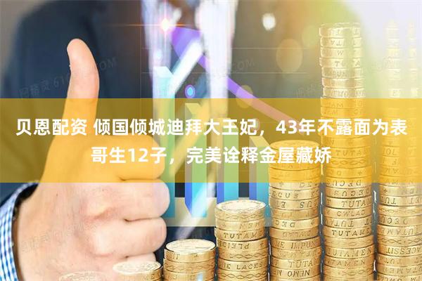 贝恩配资 倾国倾城迪拜大王妃，43年不露面为表哥生12子，完美诠释金屋藏娇
