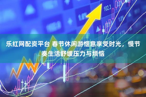 乐红网配资平台 春节休闲游惬意享受时光，慢节奏生活舒缓压力与烦恼