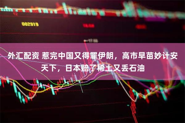 外汇配资 惹完中国又得罪伊朗，高市早苗妙计安天下，日本赔了稀土又丢石油