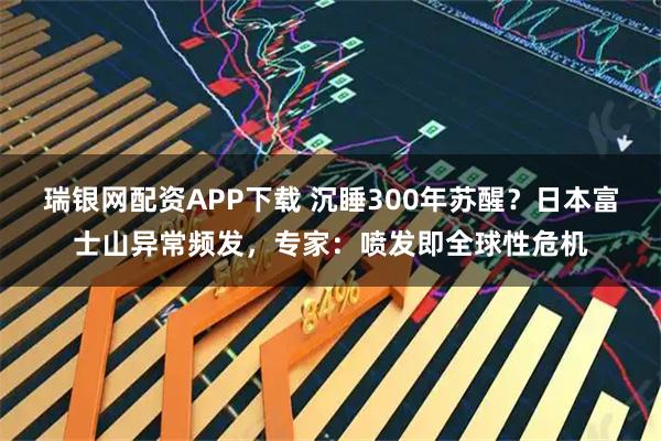 瑞银网配资APP下载 沉睡300年苏醒？日本富士山异常频发，专家：喷发即全球性危机