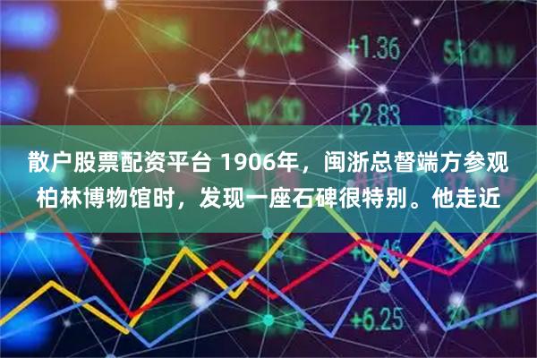 散户股票配资平台 1906年，闽浙总督端方参观柏林博物馆时，发现一座石碑很特别。他走近
