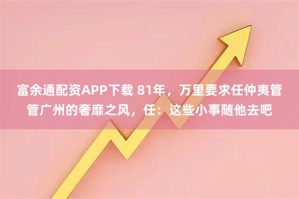 富余通配资APP下载 81年，万里要求任仲夷管管广州的奢靡之风，任：这些小事随他去吧