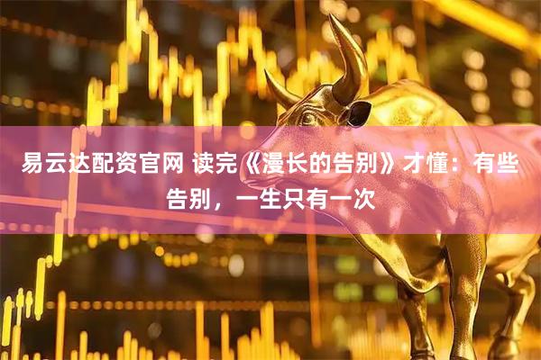 易云达配资官网 读完《漫长的告别》才懂：有些告别，一生只有一次