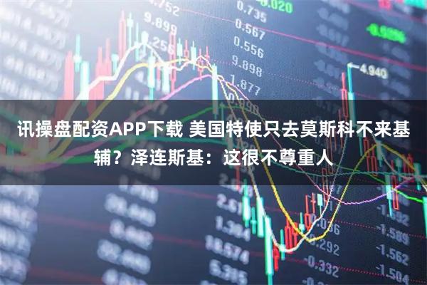 讯操盘配资APP下载 美国特使只去莫斯科不来基辅?泽连斯基:这很不尊重人
